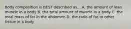 Body composition is BEST described as... A. the amount of lean muscle in a body B. the total amount of muscle in a body C. the total mass of fat in the abdomen D. the ratio of fat to other tissue in a body