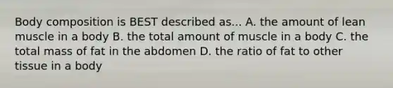 Body composition is BEST described as... A. the amount of lean muscle in a body B. the total amount of muscle in a body C. the total mass of fat in the abdomen D. the ratio of fat to other tissue in a body