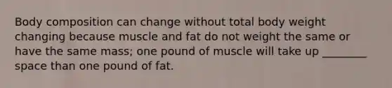 Body composition can change without total body weight changing because muscle and fat do not weight the same or have the same mass; one pound of muscle will take up ________ space than one pound of fat.