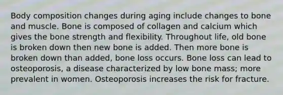 Body composition changes during aging include changes to bone and muscle. Bone is composed of collagen and calcium which gives the bone strength and flexibility. Throughout life, old bone is broken down then new bone is added. Then more bone is broken down than added, bone loss occurs. Bone loss can lead to osteoporosis, a disease characterized by low bone mass; more prevalent in women. Osteoporosis increases the risk for fracture.