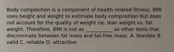 Body composition is a component of health related fitness. BMI uses height and weight to estimate body composition but does not account for the quality of weight (ie. lean weight vs. fat weight. Therefore, BMI is not as ___________ as other tests that discriminate between fat mass and fat-free mass. A. feasible B. valid C. reliable D. attractive