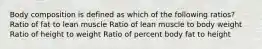 Body composition is defined as which of the following ratios? Ratio of fat to lean muscle Ratio of lean muscle to body weight Ratio of height to weight Ratio of percent body fat to height