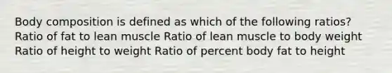 Body composition is defined as which of the following ratios? Ratio of fat to lean muscle Ratio of lean muscle to body weight Ratio of height to weight Ratio of percent body fat to height