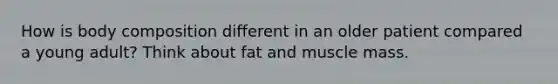 How is body composition different in an older patient compared a young adult? Think about fat and muscle mass.