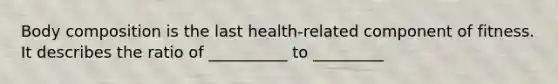 Body composition is the last health-related component of fitness. It describes the ratio of __________ to _________