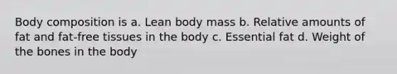 Body composition is a. Lean body mass b. Relative amounts of fat and fat-free tissues in the body c. Essential fat d. Weight of the bones in the body