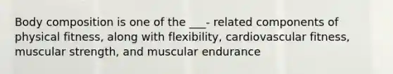 Body composition is one of the ___- related components of physical fitness, along with flexibility, cardiovascular fitness, muscular strength, and muscular endurance