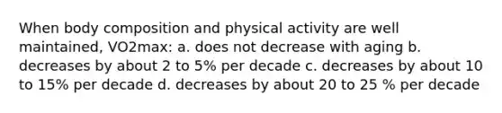 When body composition and physical activity are well maintained, VO2max: a. does not decrease with aging b. decreases by about 2 to 5% per decade c. decreases by about 10 to 15% per decade d. decreases by about 20 to 25 % per decade