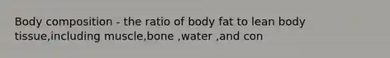 Body composition - the ratio of body fat to lean body tissue,including muscle,bone ,water ,and con