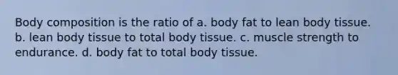 Body composition is the ratio of a. body fat to lean body tissue. b. lean body tissue to total body tissue. c. muscle strength to endurance. d. body fat to total body tissue.