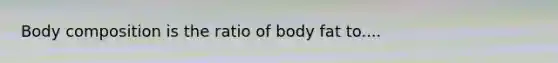 Body composition is the ratio of body fat to....