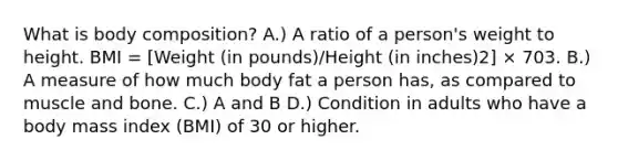 What is body composition? A.) A ratio of a person's weight to height. BMI = [Weight (in pounds)/Height (in inches)2] × 703. B.) A measure of how much body fat a person has, as compared to muscle and bone. C.) A and B D.) Condition in adults who have a body mass index (BMI) of 30 or higher.