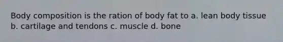 Body composition is the ration of body fat to a. lean body tissue b. cartilage and tendons c. muscle d. bone