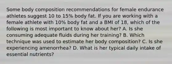 Some body composition recommendations for female endurance athletes suggest 10 to 15% body fat. If you are working with a female athlete with 10% body fat and a BMI of 18, which of the following is most important to know about her? A. Is she consuming adequate fluids during her training? B. Which technique was used to estimate her body composition? C. Is she experiencing amenorrhea? D. What is her typical daily intake of essential nutrients?