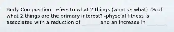 Body Composition -refers to what 2 things (what vs what) -% of what 2 things are the primary interest? -physcial fitness is associated with a reduction of _______ and an increase in ________