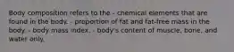 Body composition refers to the - chemical elements that are found in the body. - proportion of fat and fat-free mass in the body. - body mass index. - body's content of muscle, bone, and water only.