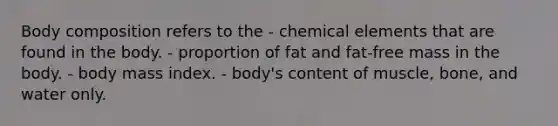 Body composition refers to the - chemical elements that are found in the body. - proportion of fat and fat-free mass in the body. - body mass index. - body's content of muscle, bone, and water only.