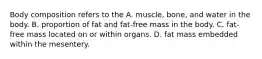 Body composition refers to the A. muscle, bone, and water in the body. B. proportion of fat and fat-free mass in the body. C. fat-free mass located on or within organs. D. fat mass embedded within the mesentery.