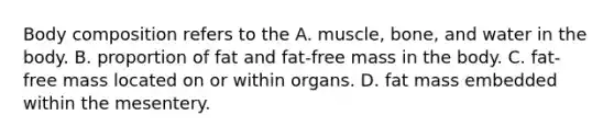 Body composition refers to the A. muscle, bone, and water in the body. B. proportion of fat and fat-free mass in the body. C. fat-free mass located on or within organs. D. fat mass embedded within the mesentery.