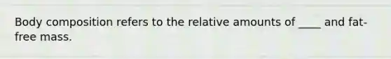 Body composition refers to the relative amounts of ____ and fat-free mass.