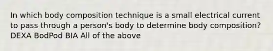 In which body composition technique is a small electrical current to pass through a person's body to determine body composition? DEXA BodPod BIA All of the above