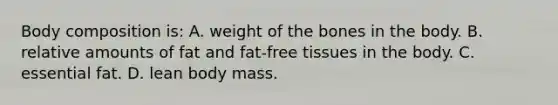 Body composition is: A. weight of the bones in the body. B. relative amounts of fat and fat-free tissues in the body. C. essential fat. D. lean body mass.