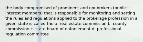 the body compromised of prominent and nonbrokers (public interest members) that is responsible for monitoring and setting the rules and regulations applied to the brokerage profession in a given state is called the a. real estate commission b. county commission c. state board of enforcement d. professional regulation committee