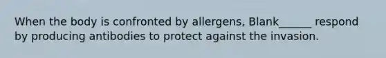 When the body is confronted by allergens, Blank______ respond by producing antibodies to protect against the invasion.