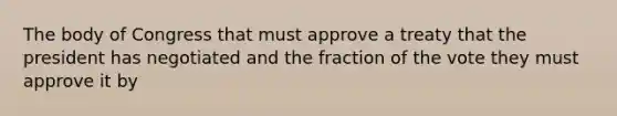 The body of Congress that must approve a treaty that the president has negotiated and the fraction of the vote they must approve it by