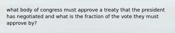 what body of congress must approve a treaty that the president has negotiated and what is the fraction of the vote they must approve by?