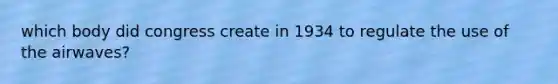 which body did congress create in 1934 to regulate the use of the airwaves?