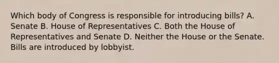 Which body of Congress is responsible for introducing bills? A. Senate B. House of Representatives C. Both the House of Representatives and Senate D. Neither the House or the Senate. Bills are introduced by lobbyist.