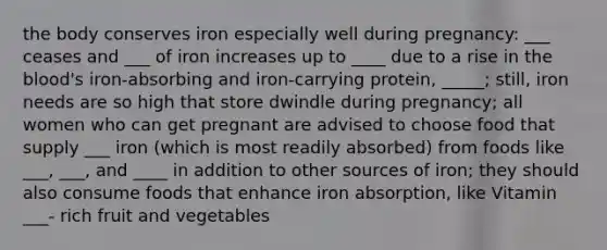 the body conserves iron especially well during pregnancy: ___ ceases and ___ of iron increases up to ____ due to a rise in the blood's iron-absorbing and iron-carrying protein, _____; still, iron needs are so high that store dwindle during pregnancy; all women who can get pregnant are advised to choose food that supply ___ iron (which is most readily absorbed) from foods like ___, ___, and ____ in addition to other sources of iron; they should also consume foods that enhance iron absorption, like Vitamin ___- rich fruit and vegetables