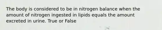 The body is considered to be in nitrogen balance when the amount of nitrogen ingested in lipids equals the amount excreted in urine. True or False