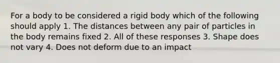 For a body to be considered a rigid body which of the following should apply 1. The distances between any pair of particles in the body remains fixed 2. All of these responses 3. Shape does not vary 4. Does not deform due to an impact