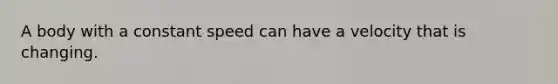 A body with a constant speed can have a velocity that is changing.