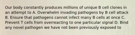 Our body constantly produces millions of unique B cell clones in an attempt to A. Overwhelm invading pathogens by B cell attack B. Ensure that pathogens cannot infect many B cells at once C. Prevent T cells from overreacting to one particular signal D. Bind any novel pathogen we have not been previously exposed to