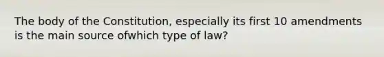 The body of the Constitution, especially its first 10 amendments is the main source ofwhich type of law?