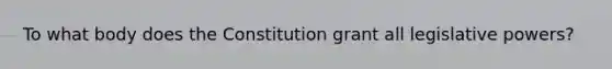 To what body does the Constitution grant all legislative powers?