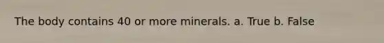 The body contains 40 or more minerals. a. True b. False