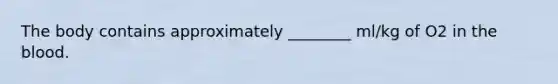 The body contains approximately ________ ml/kg of O2 in the blood.