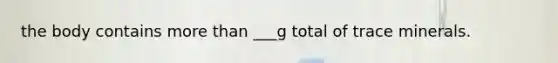 the body contains more than ___g total of trace minerals.