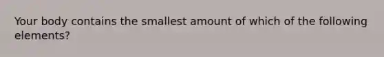 Your body contains the smallest amount of which of the following elements?