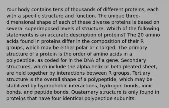 Your body contains tens of thousands of different proteins, each with a specific structure and function. The unique three-dimensional shape of each of these diverse proteins is based on several superimposed levels of structure. Which of the following statements is an accurate description of proteins? The 20 amino acids found in proteins differ in the composition of their R groups, which may be either polar or charged. The primary structure of a protein is the order of amino acids in a polypeptide, as coded for in the DNA of a gene. Secondary structures, which include the alpha helix or beta pleated sheet, are held together by interactions between R groups. Tertiary structure is the overall shape of a polypeptide, which may be stabilized by hydrophobic interactions, hydrogen bonds, ionic bonds, and peptide bonds. Quaternary structure is only found in proteins that have four identical polypeptide subunits.