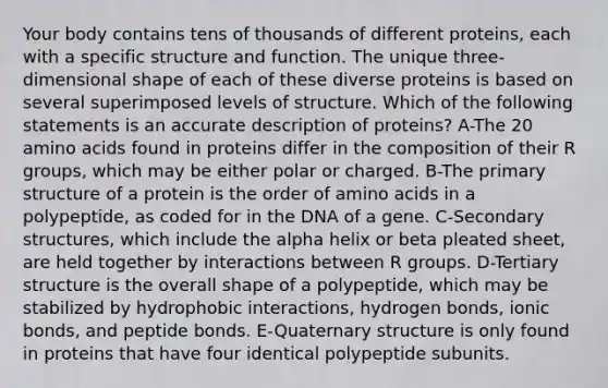 Your body contains tens of thousands of different proteins, each with a specific structure and function. The unique three-dimensional shape of each of these diverse proteins is based on several superimposed levels of structure. Which of the following statements is an accurate description of proteins? A-The 20 amino acids found in proteins differ in the composition of their R groups, which may be either polar or charged. B-The primary structure of a protein is the order of amino acids in a polypeptide, as coded for in the DNA of a gene. C-Secondary structures, which include the alpha helix or beta pleated sheet, are held together by interactions between R groups. D-Tertiary structure is the overall shape of a polypeptide, which may be stabilized by hydrophobic interactions, hydrogen bonds, ionic bonds, and peptide bonds. E-Quaternary structure is only found in proteins that have four identical polypeptide subunits.