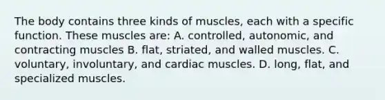 The body contains three kinds of​ muscles, each with a specific function. These muscles​ are: A. ​controlled, autonomic, and contracting muscles B. ​flat, striated, and walled muscles. C. ​voluntary, involuntary, and cardiac muscles. D. ​long, flat, and specialized muscles.