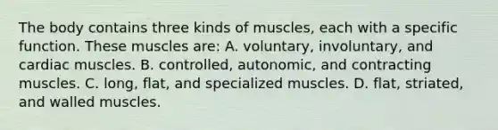 The body contains three kinds of​ muscles, each with a specific function. These muscles​ are: A. ​voluntary, involuntary, and cardiac muscles. B. ​controlled, autonomic, and contracting muscles. C. ​long, flat, and specialized muscles. D. ​flat, striated, and walled muscles.