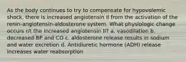 As the body continues to try to compensate for hypovolemic shock, there is increased angiotensin II from the activation of the renin-angiotensin-aldosterone system. What physiologic change occurs r/t the increased angiotensin II? a. vasodilation b. decreased BP and CO c. aldosterone release results in sodium and water excretion d. Antidiuretic hormone (ADH) release increases water reabsorption