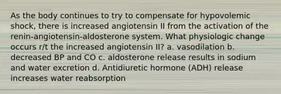 As the body continues to try to compensate for hypovolemic shock, there is increased angiotensin II from the activation of the renin-angiotensin-aldosterone system. What physiologic change occurs r/t the increased angiotensin II? a. vasodilation b. decreased BP and CO c. aldosterone release results in sodium and water excretion d. Antidiuretic hormone (ADH) release increases water reabsorption