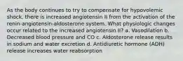 As the body continues to try to compensate for hypovolemic shock, there is increased angiotensin II from the activation of the renin-angiotensin-aldosterone system. What physiologic changes occur related to the increased angiotensin II? a. Vasodilation b. Decreased blood pressure and CO c. Aldosterone release results in sodium and water excretion d. Antidiuretic hormone (ADH) release increases water reabsorption